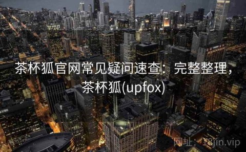 茶杯狐官网常见疑问速查：完整整理，茶杯狐(upfox)