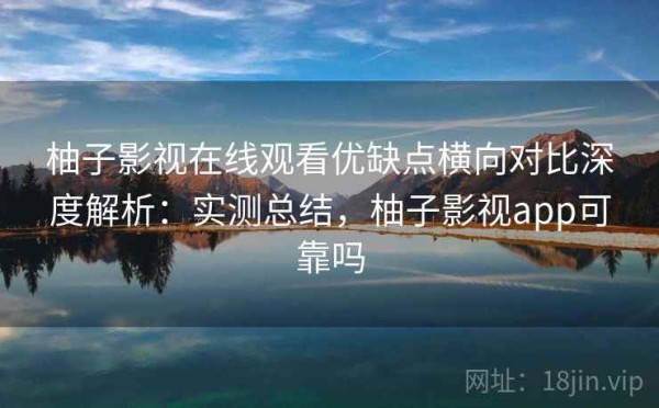 柚子影视在线观看优缺点横向对比深度解析：实测总结，柚子影视app可靠吗