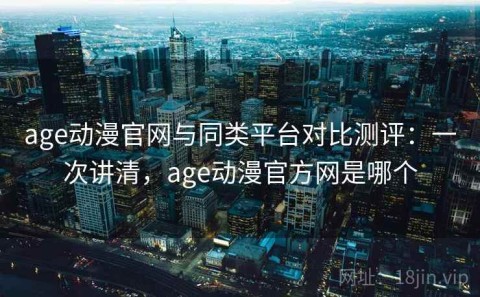 age动漫官网与同类平台对比测评：一次讲清，age动漫官方网是哪个