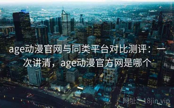 age动漫官网与同类平台对比测评：一次讲清，age动漫官方网是哪个