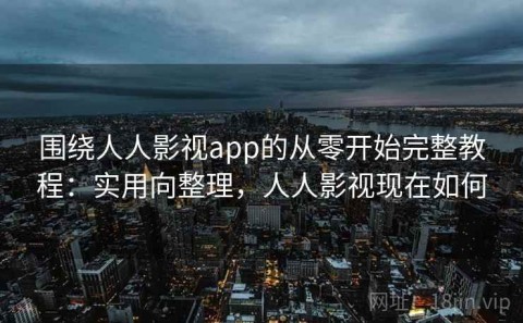 围绕人人影视app的从零开始完整教程：实用向整理，人人影视现在如何