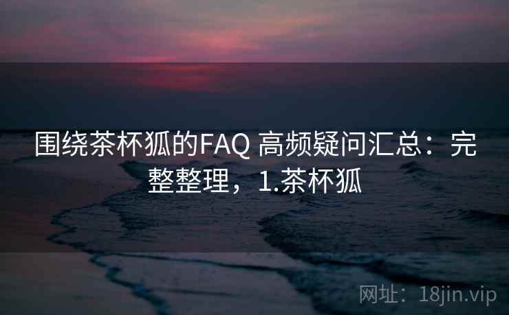 围绕茶杯狐的FAQ 高频疑问汇总：完整整理，1.茶杯狐