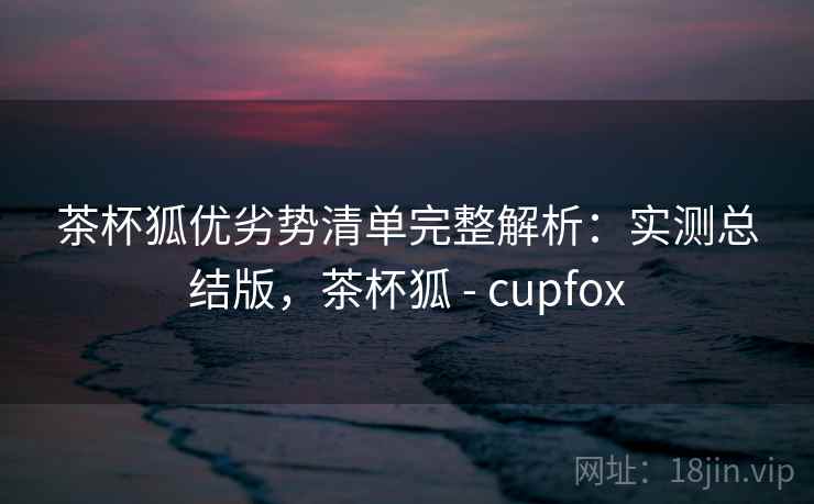 茶杯狐优劣势清单完整解析：实测总结版，茶杯狐 - cupfox