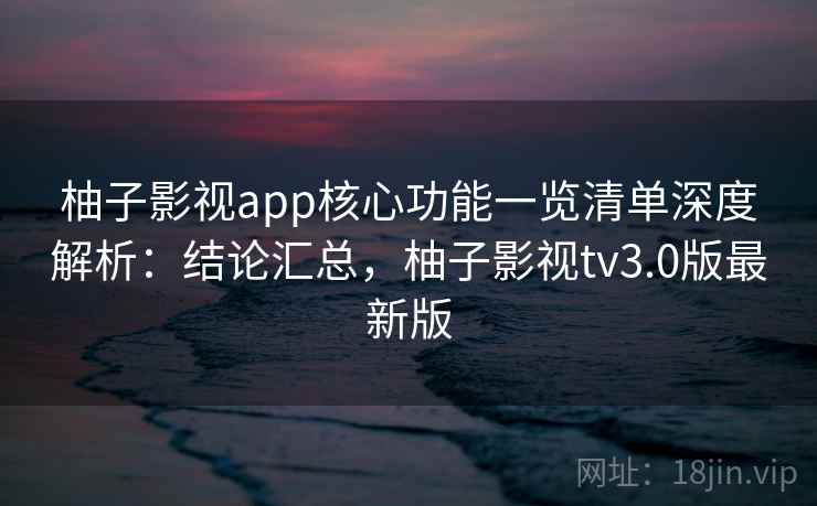 柚子影视app核心功能一览清单深度解析：结论汇总，柚子影视tv3.0版最新版