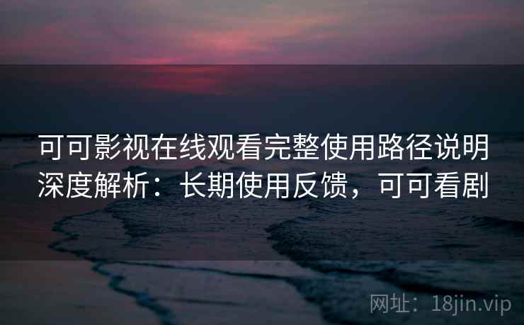 可可影视在线观看完整使用路径说明深度解析：长期使用反馈，可可看剧