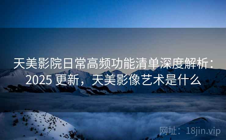 天美影院日常高频功能清单深度解析:2025 更新,天美影像艺术是什么 天美影院日常高频功能清单深度解析:2025 更新,天美影像艺术是什么