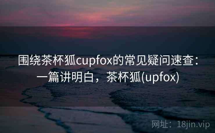 围绕茶杯狐cupfox的常见疑问速查:一篇讲明白,茶杯狐(upfox) 围绕茶杯狐cupfox的常见疑问速查:一篇讲明白,茶杯狐(upfox)