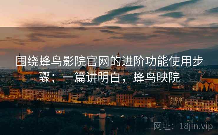 围绕蜂鸟影院官网的进阶功能使用步骤：一篇讲明白，蜂鸟映院