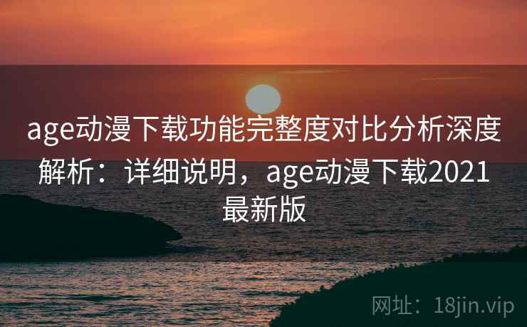 age动漫下载功能完整度对比分析深度解析：详细说明，age动漫下载2021最新版