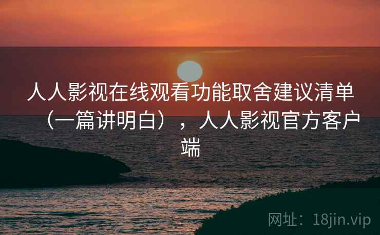 人人影视在线观看功能取舍建议清单（一篇讲明白），人人影视官方客户端