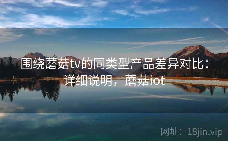 围绕蘑菇tv的同类型产品差异对比：详细说明，蘑菇iot