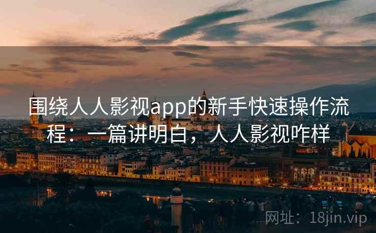 围绕人人影视app的新手快速操作流程：一篇讲明白，人人影视咋样