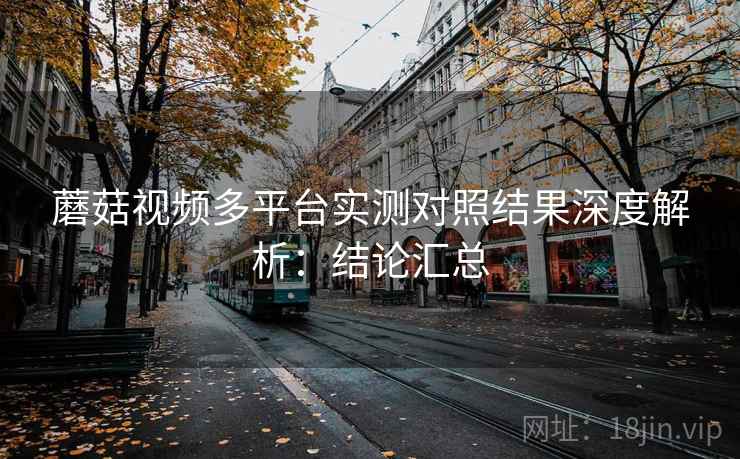 蘑菇视频多平台实测对照结果深度解析:结论汇总 蘑菇视频多平台实测对照结果深度解析:结论汇总