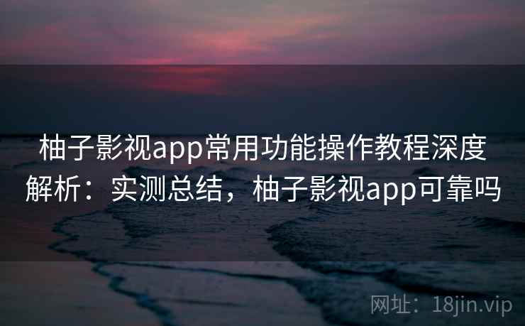 柚子影视app常用功能操作教程深度解析：实测总结，柚子影视app可靠吗