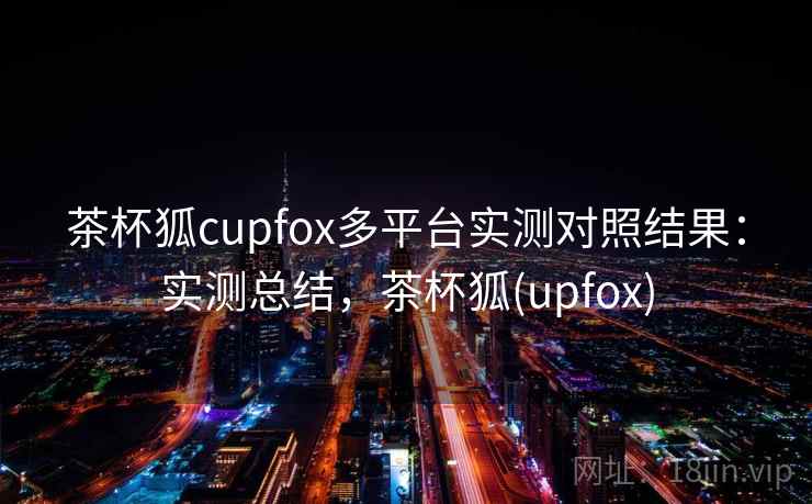 茶杯狐cupfox多平台实测对照结果：实测总结，茶杯狐(upfox)