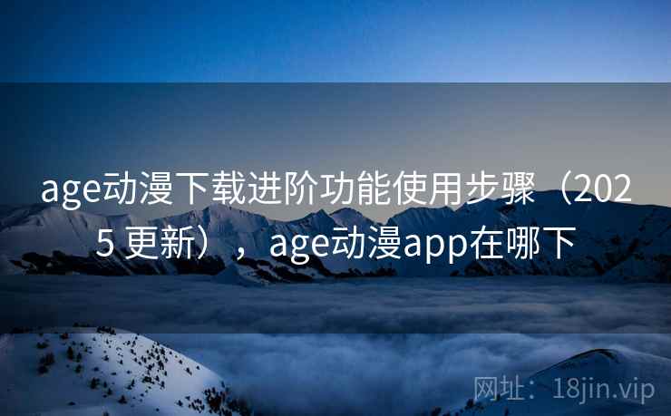 age动漫下载进阶功能使用步骤（2025 更新），age动漫app在哪下