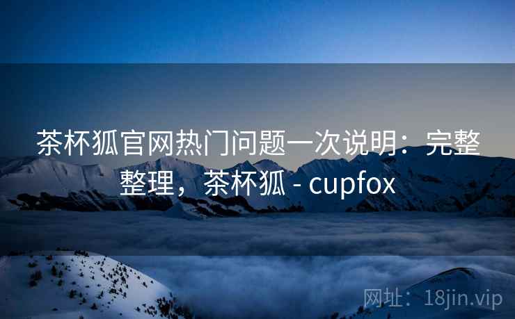 茶杯狐官网热门问题一次说明：完整整理，茶杯狐 - cupfox
