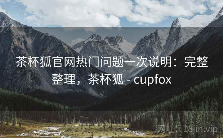 茶杯狐官网热门问题一次说明：完整整理，茶杯狐 - cupfox