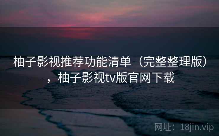 柚子影视推荐功能清单（完整整理版），柚子影视tv版官网下载