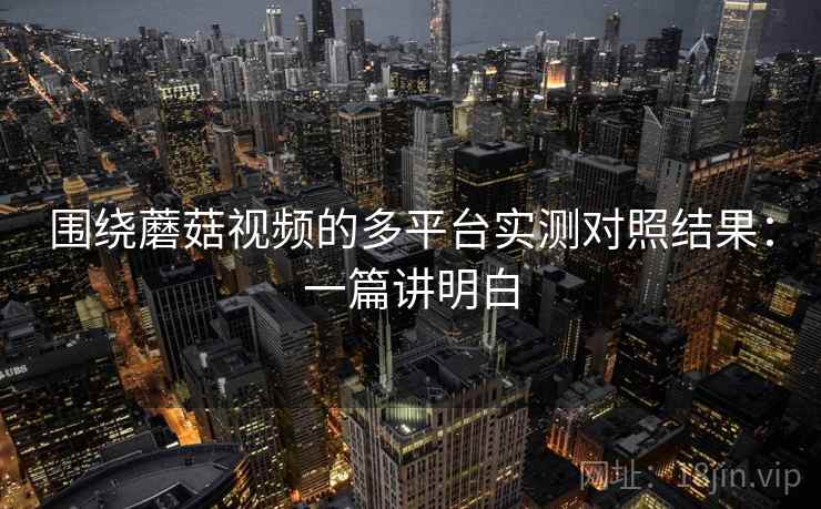 围绕蘑菇视频的多平台实测对照结果：一篇讲明白
