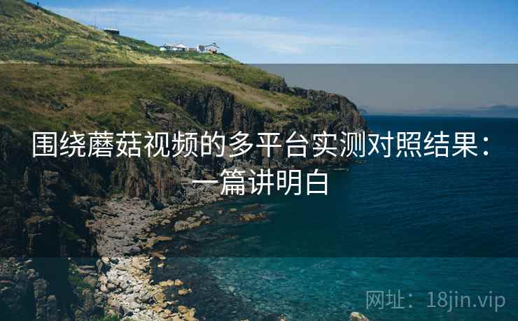 围绕蘑菇视频的多平台实测对照结果：一篇讲明白