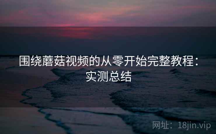 围绕蘑菇视频的从零开始完整教程：实测总结