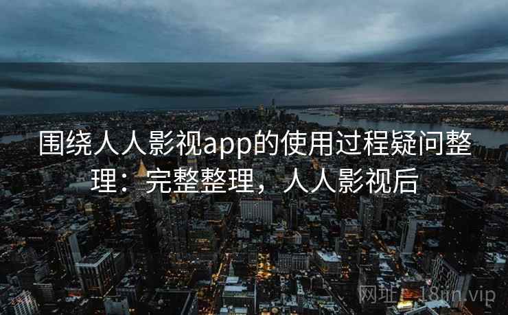 围绕人人影视app的使用过程疑问整理：完整整理，人人影视后