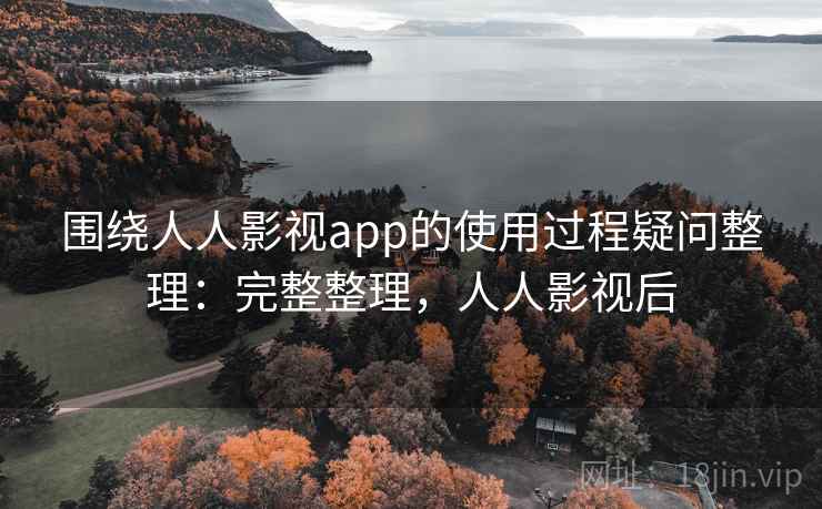 围绕人人影视app的使用过程疑问整理：完整整理，人人影视后
