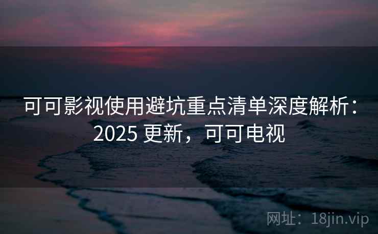 可可影视使用避坑重点清单深度解析：2025 更新，可可电视