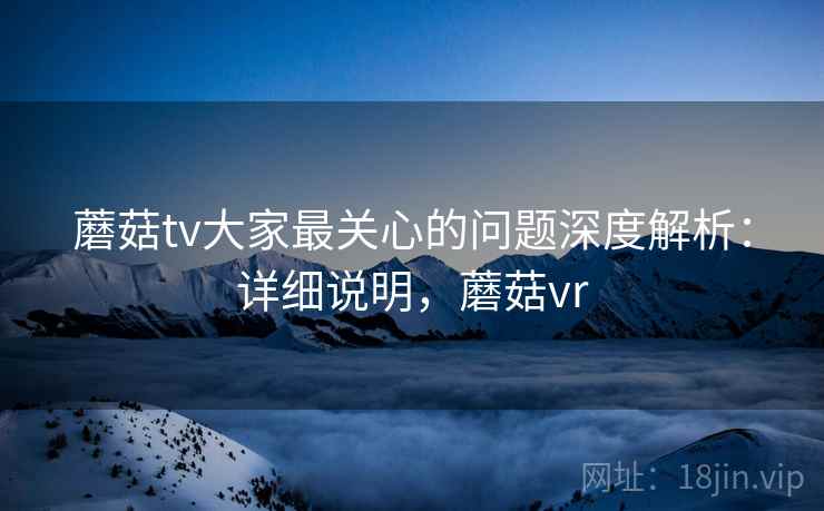 蘑菇tv大家最关心的问题深度解析：详细说明，蘑菇vr