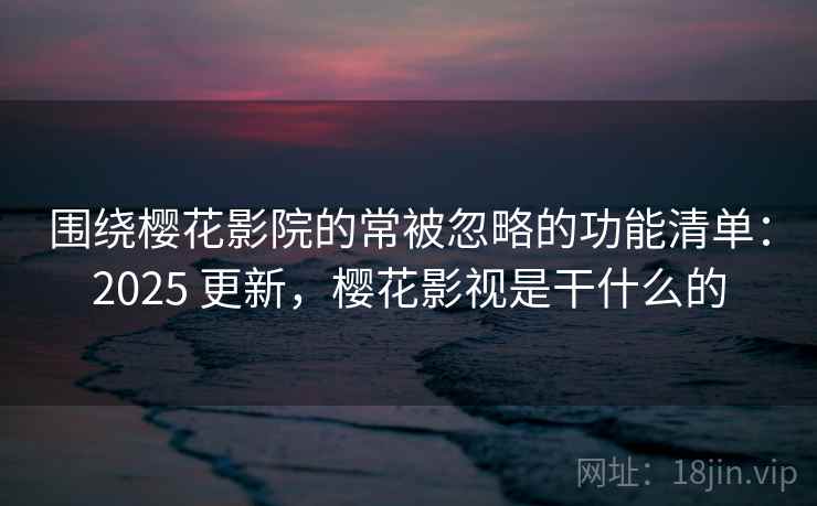 围绕樱花影院的常被忽略的功能清单：2025 更新，樱花影视是干什么的