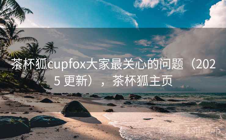茶杯狐cupfox大家最关心的问题（2025 更新），茶杯狐主页