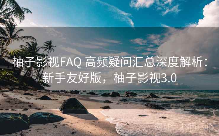 柚子影视FAQ 高频疑问汇总深度解析：新手友好版，柚子影视3.0