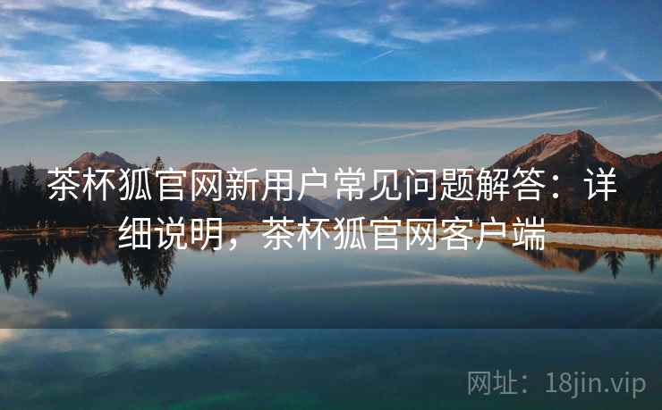 茶杯狐官网新用户常见问题解答：详细说明，茶杯狐官网客户端
