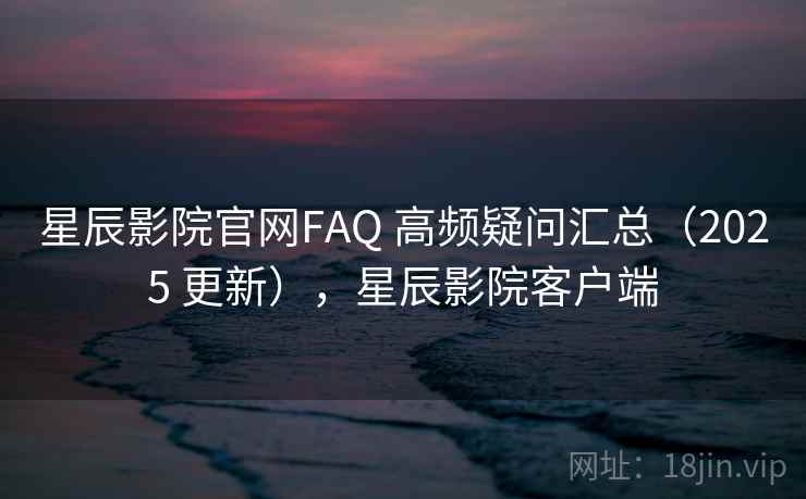 星辰影院官网FAQ 高频疑问汇总（2025 更新），星辰影院客户端