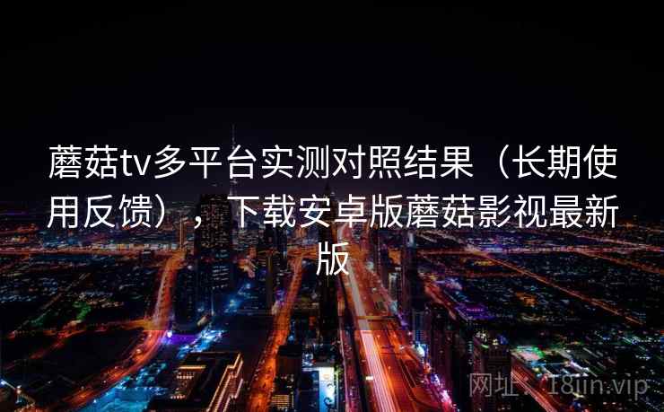 蘑菇tv多平台实测对照结果（长期使用反馈），下载安卓版蘑菇影视最新版