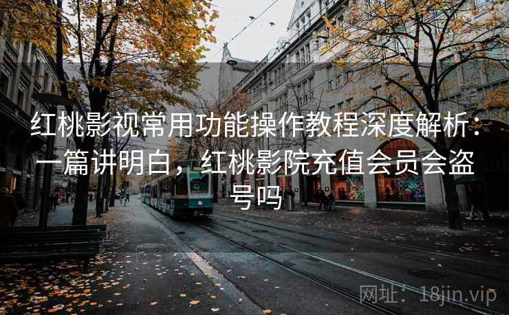 红桃影视常用功能操作教程深度解析：一篇讲明白，红桃影院充值会员会盗号吗