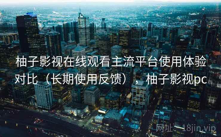 柚子影视在线观看主流平台使用体验对比（长期使用反馈），柚子影视pc