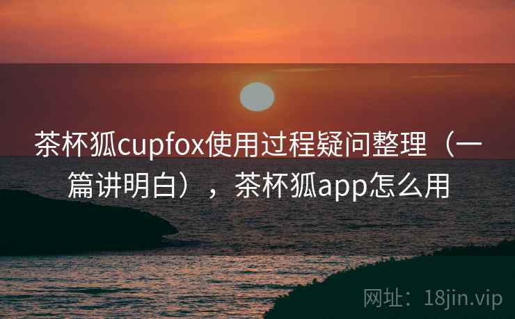 茶杯狐cupfox使用过程疑问整理（一篇讲明白），茶杯狐app怎么用