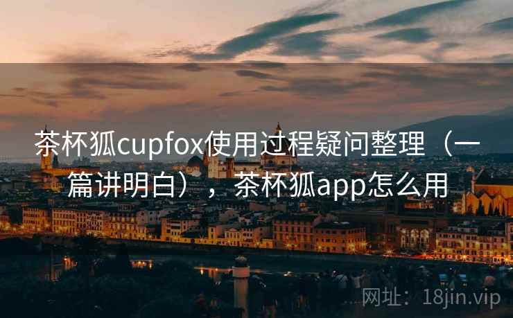 茶杯狐cupfox使用过程疑问整理（一篇讲明白），茶杯狐app怎么用