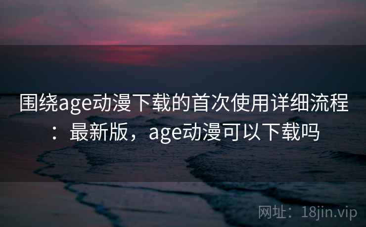 围绕age动漫下载的首次使用详细流程:最新版,age动漫可以下载吗 围绕age动漫下载的首次使用详细流程:最新版,age动漫可以下载吗