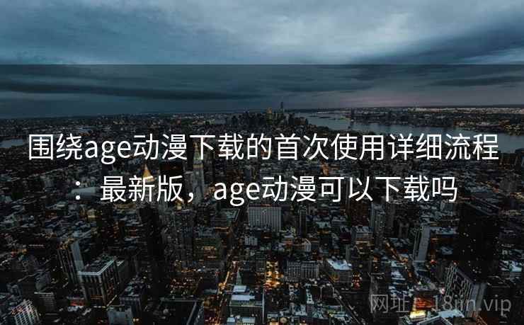 围绕age动漫下载的首次使用详细流程:最新版,age动漫可以下载吗 围绕age动漫下载的首次使用详细流程:最新版,age动漫可以下载吗