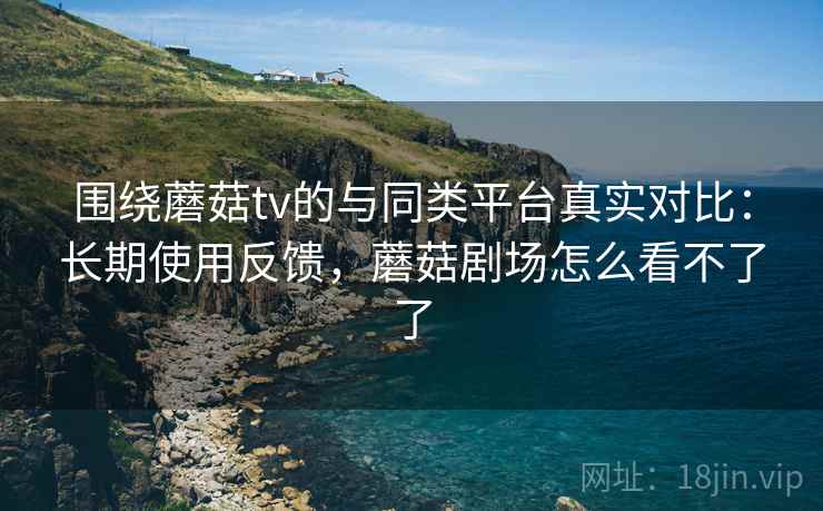 围绕蘑菇tv的与同类平台真实对比：长期使用反馈，蘑菇剧场怎么看不了了