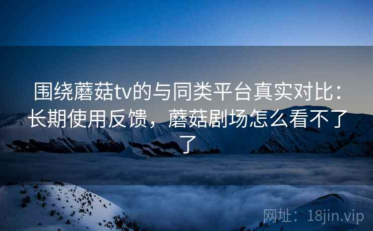 围绕蘑菇tv的与同类平台真实对比：长期使用反馈，蘑菇剧场怎么看不了了