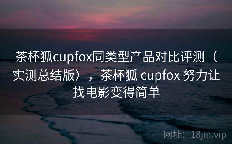 茶杯狐cupfox同类型产品对比评测(实测总结版),茶杯狐 cupfox 努力让找电影变得简单 茶杯狐cupfox同类型产品对比评测(实测总结版),茶杯狐 cupfox 努力让找电影变得简单