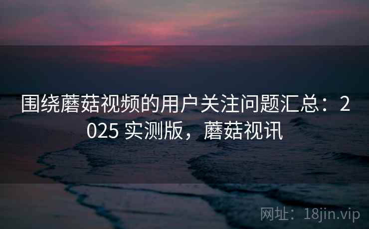 围绕蘑菇视频的用户关注问题汇总:2025 实测版,蘑菇视讯 围绕蘑菇视频的用户关注问题汇总:2025 实测版,蘑菇视讯