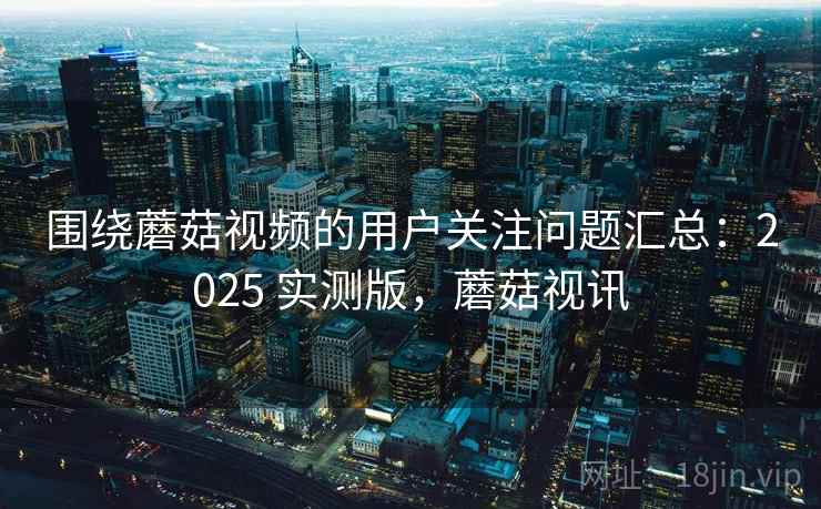围绕蘑菇视频的用户关注问题汇总:2025 实测版,蘑菇视讯 围绕蘑菇视频的用户关注问题汇总:2025 实测版,蘑菇视讯