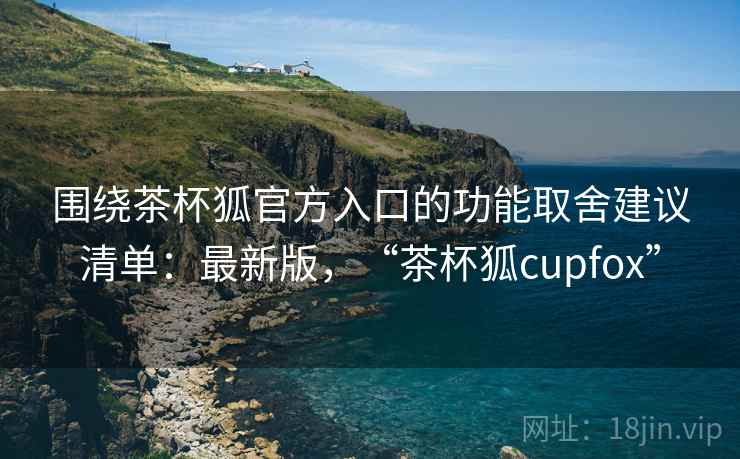 围绕茶杯狐官方入口的功能取舍建议清单:最新版,“茶杯狐cupfox” 围绕茶杯狐官方入口的功能取舍建议清单:最新版,“茶杯狐cupfox”