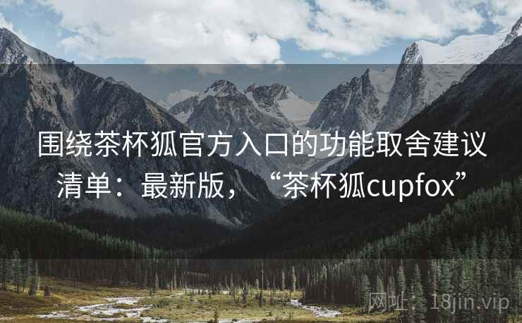 围绕茶杯狐官方入口的功能取舍建议清单:最新版,“茶杯狐cupfox” 围绕茶杯狐官方入口的功能取舍建议清单:最新版,“茶杯狐cupfox”