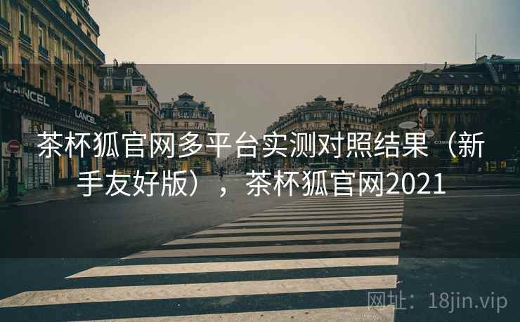 茶杯狐官网多平台实测对照结果（新手友好版），茶杯狐官网2021